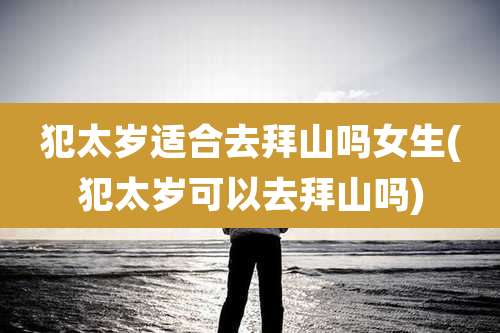 犯太岁适合去拜山吗女生(犯太岁可以去拜山吗)