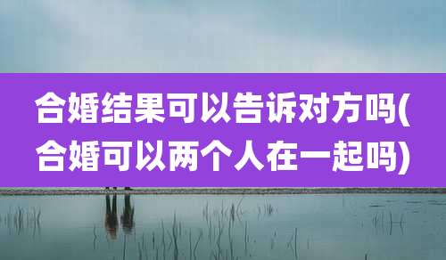 合婚结果可以告诉对方吗(合婚可以两个人在一起吗)