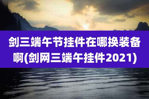 剑三端午节挂件在哪换装备啊(剑网三端午挂件2021)
