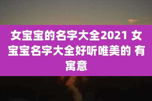 女宝宝的名字大全2021 女宝宝名字大全好听唯美的 有寓意