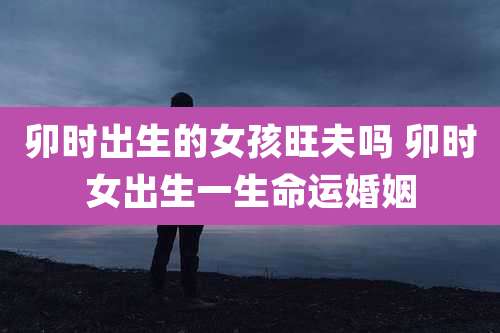 卯时出生的女孩旺夫吗 卯时女出生一生命运婚姻