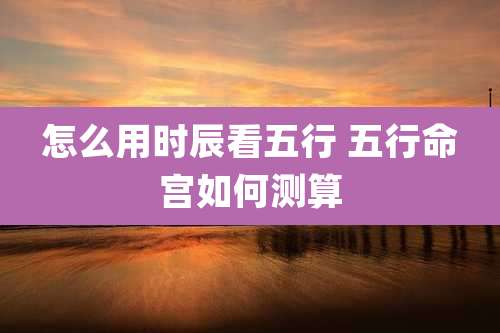 怎么用时辰看五行 五行命宫如何测算