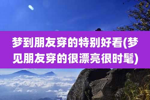 梦到朋友穿的特别好看(梦见朋友穿的很漂亮很时髦)