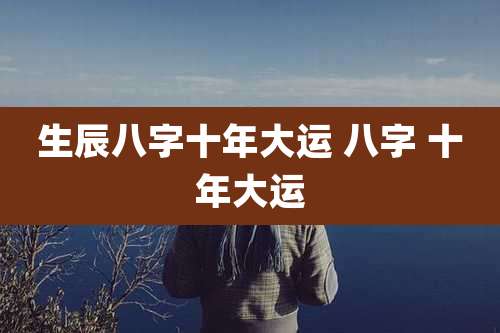 生辰八字十年大运 八字 十年大运