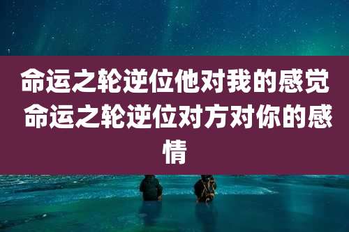 命运之轮逆位他对我的感觉 命运之轮逆位对方对你的感情