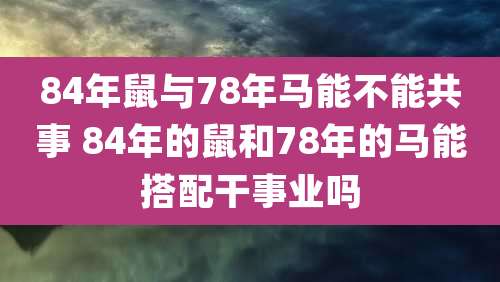 84年鼠与78年马能不能共事 84年的鼠和78年的马能搭配干事业吗