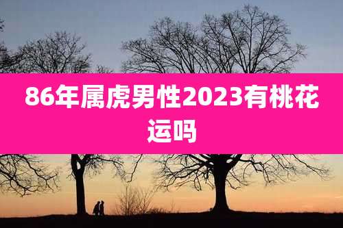 86年属虎男性2023有桃花运吗
