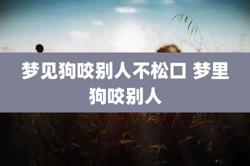 梦见狗咬别人不松口 梦里狗咬别人
