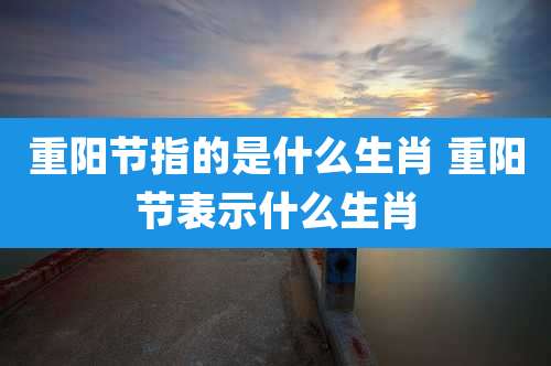 重阳节指的是什么生肖 重阳节表示什么生肖