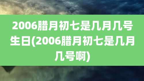 2006腊月初七是几月几号生日(2006腊月初七是几月几号啊)