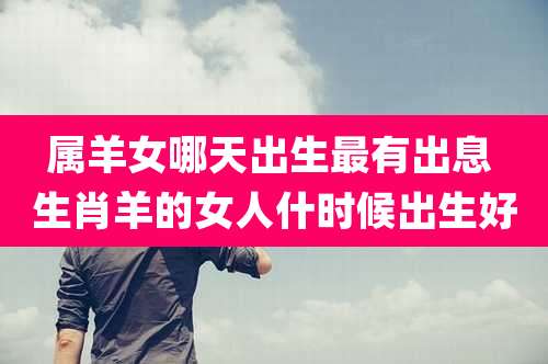 属羊女哪天出生最有出息 生肖羊的女人什时候出生好