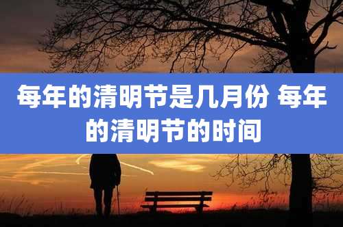 每年的清明节是几月份 每年的清明节的时间