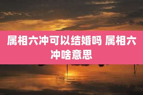 属相六冲可以结婚吗 属相六冲啥意思
