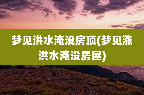 梦见洪水淹没房顶(梦见涨洪水淹没房屋)