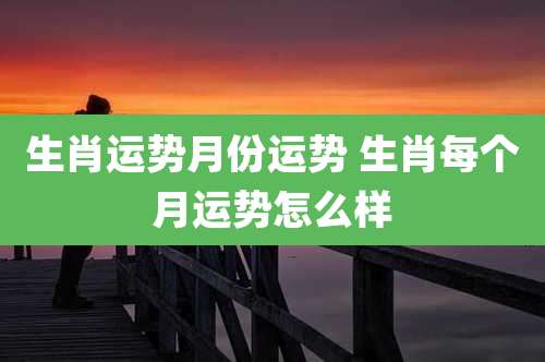 生肖运势月份运势 生肖每个月运势怎么样