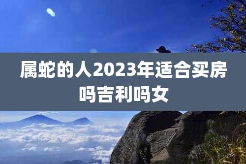 属蛇的人2023年适合买房吗吉利吗女