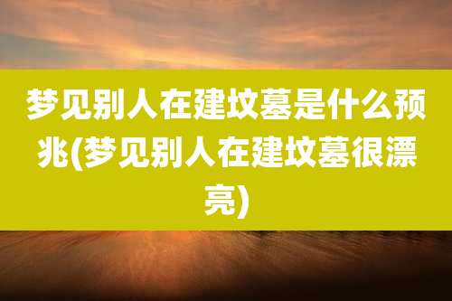 梦见别人在建坟墓是什么预兆(梦见别人在建坟墓很漂亮)