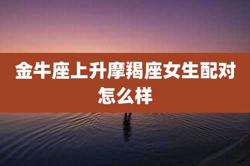金牛座上升摩羯座女生配对怎么样