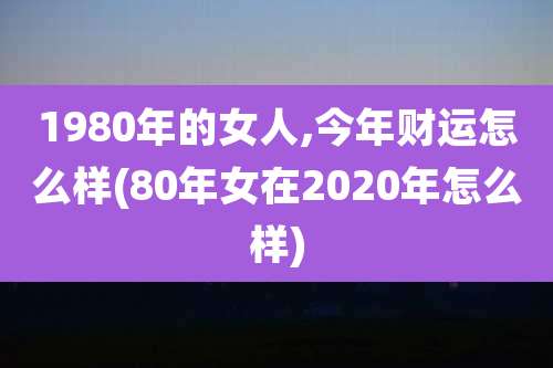 1980年的女人,今年财运怎么样(80年女在2020年怎么样)