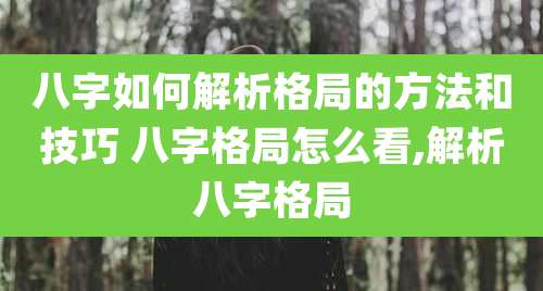 八字如何解析格局的方法和技巧 八字格局怎么看,解析八字格局