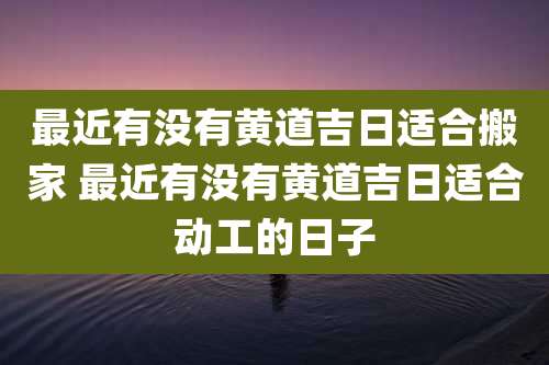 最近有没有黄道吉日适合搬家 最近有没有黄道吉日适合动工的日子