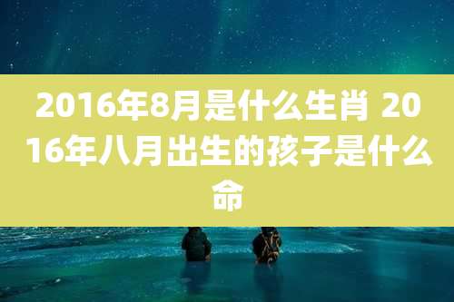 2016年8月是什么生肖 2016年八月出生的孩子是什么命