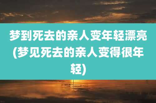梦到死去的亲人变年轻漂亮(梦见死去的亲人变得很年轻)
