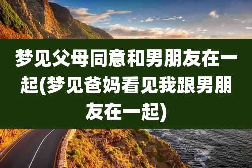 梦见父母同意和男朋友在一起(梦见爸妈看见我跟男朋友在一起)