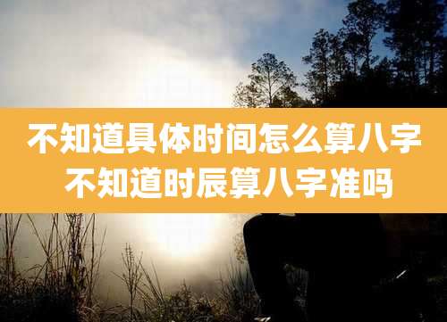 不知道具体时间怎么算八字 不知道时辰算八字准吗