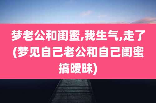 梦老公和闺蜜,我生气,走了(梦见自己老公和自己闺蜜搞暧昧)