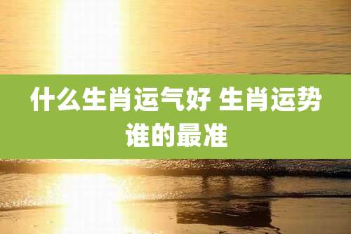什么生肖运气好 生肖运势谁的最准
