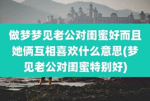 做梦梦见老公对闺蜜好而且她俩互相喜欢什么意思(梦见老公对闺蜜特别好)
