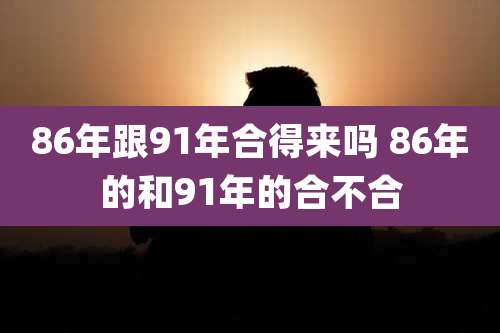 86年跟91年合得来吗 86年的和91年的合不合