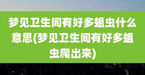梦见卫生间有好多蛆虫什么意思(梦见卫生间有好多蛆虫爬出来)