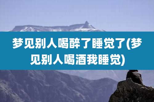梦见别人喝醉了睡觉了(梦见别人喝酒我睡觉)
