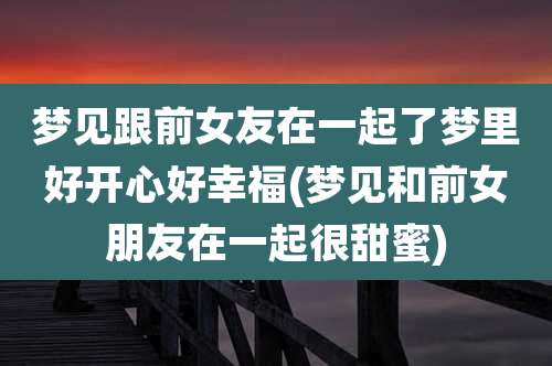 梦见跟前女友在一起了梦里好开心好幸福(梦见和前女朋友在一起很甜蜜)