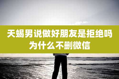 天蝎男说做好朋友是拒绝吗为什么不删微信