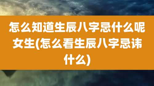 怎么知道生辰八字忌什么呢女生(怎么看生辰八字忌讳什么)