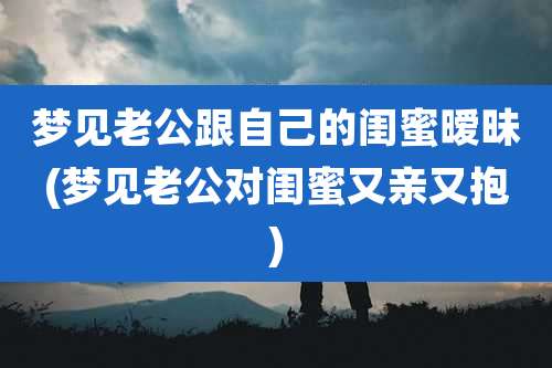 梦见老公跟自己的闺蜜暧昧(梦见老公对闺蜜又亲又抱)