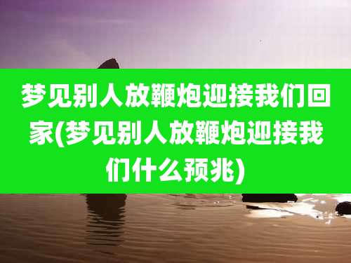 梦见别人放鞭炮迎接我们回家(梦见别人放鞭炮迎接我们什么预兆)