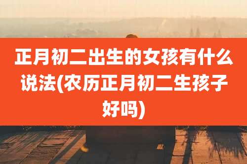 正月初二出生的女孩有什么说法(农历正月初二生孩子好吗)