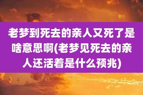 老梦到死去的亲人又死了是啥意思啊(老梦见死去的亲人还活着是什么预兆)