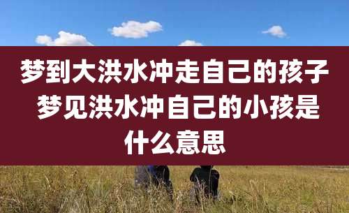 梦到大洪水冲走自己的孩子 梦见洪水冲自己的小孩是什么意思