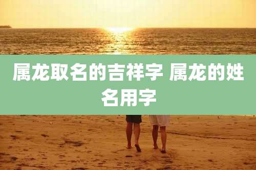 属龙取名的吉祥字 属龙的姓名用字