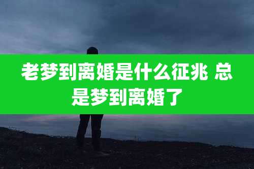 老梦到离婚是什么征兆 总是梦到离婚了