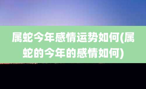 属蛇今年感情运势如何(属蛇的今年的感情如何)