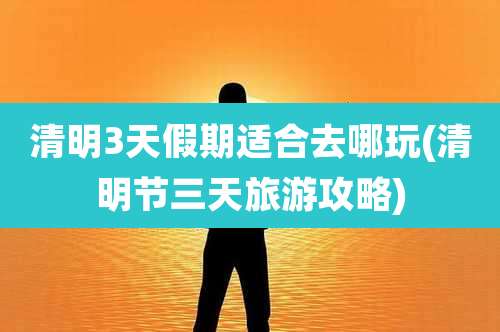 清明3天假期适合去哪玩(清明节三天旅游攻略)