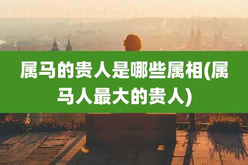 属马的贵人是哪些属相(属马人最大的贵人)