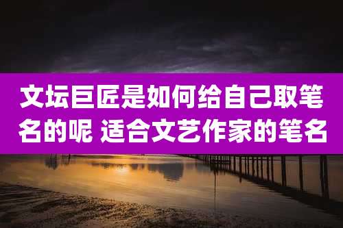 文坛巨匠是如何给自己取笔名的呢 适合文艺作家的笔名
