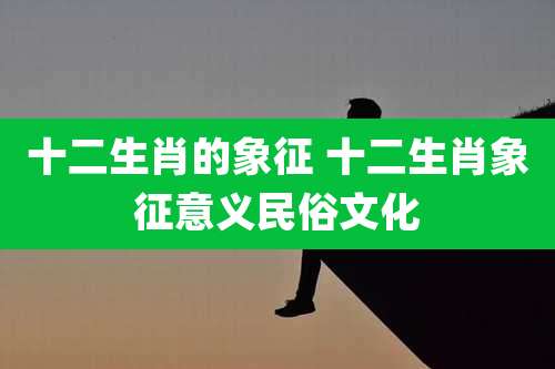 十二生肖的象征 十二生肖象征意义民俗文化